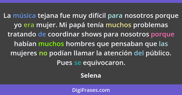 La música tejana fue muy difícil para nosotros porque yo era mujer. Mi papá tenía muchos problemas tratando de coordinar shows para nosotros... - Selena