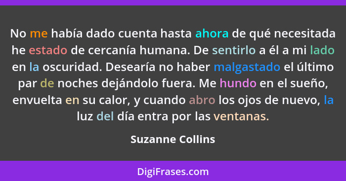 No me había dado cuenta hasta ahora de qué necesitada he estado de cercanía humana. De sentirlo a él a mi lado en la oscuridad. Dese... - Suzanne Collins