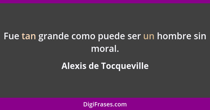 Fue tan grande como puede ser un hombre sin moral.... - Alexis de Tocqueville