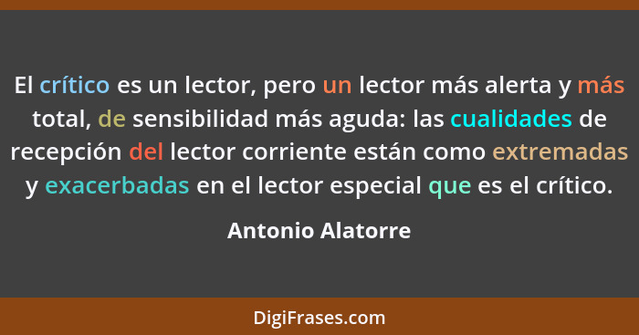 El crítico es un lector, pero un lector más alerta y más total, de sensibilidad más aguda: las cualidades de recepción del lector c... - Antonio Alatorre