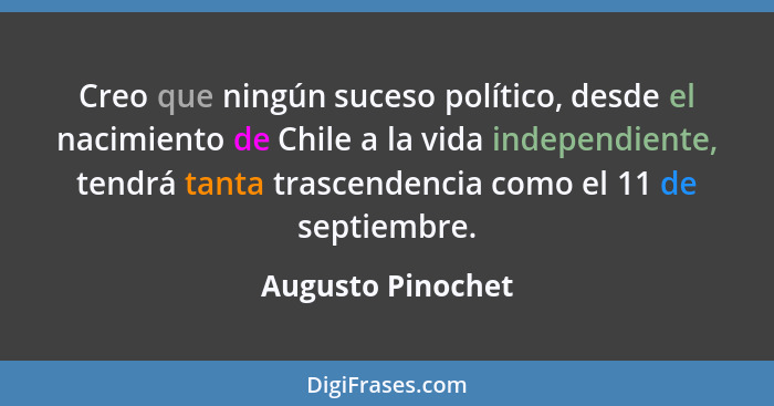 Creo que ningún suceso político, desde el nacimiento de Chile a la vida independiente, tendrá tanta trascendencia como el 11 de sep... - Augusto Pinochet
