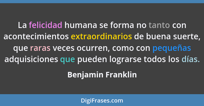 La felicidad humana se forma no tanto con acontecimientos extraordinarios de buena suerte, que raras veces ocurren, como con peque... - Benjamin Franklin