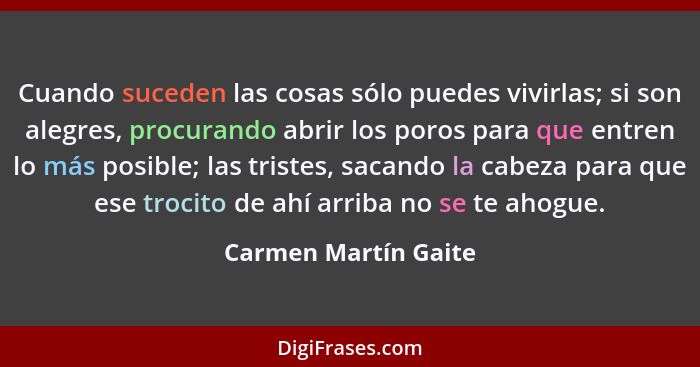 Cuando suceden las cosas sólo puedes vivirlas; si son alegres, procurando abrir los poros para que entren lo más posible; las tr... - Carmen Martín Gaite