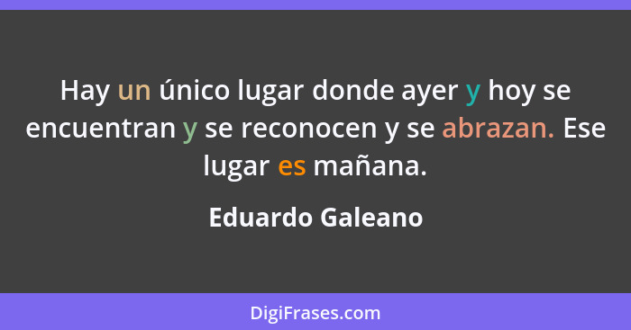 Hay un único lugar donde ayer y hoy se encuentran y se reconocen y se abrazan. Ese lugar es mañana.... - Eduardo Galeano