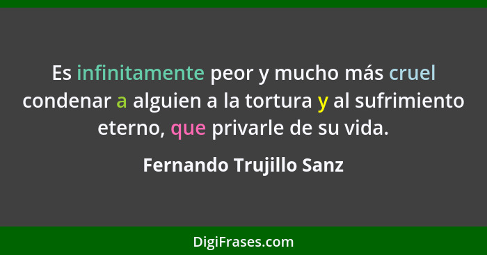 Es infinitamente peor y mucho más cruel condenar a alguien a la tortura y al sufrimiento eterno, que privarle de su vida.... - Fernando Trujillo Sanz