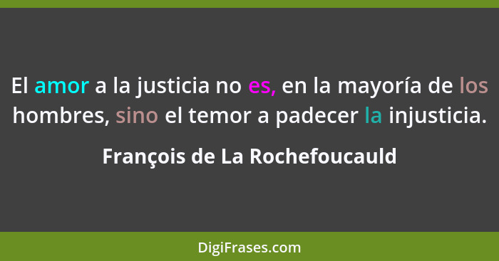 El amor a la justicia no es, en la mayoría de los hombres, sino el temor a padecer la injusticia.... - François de La Rochefoucauld