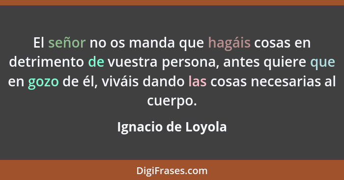 El señor no os manda que hagáis cosas en detrimento de vuestra persona, antes quiere que en gozo de él, viváis dando las cosas nec... - Ignacio de Loyola