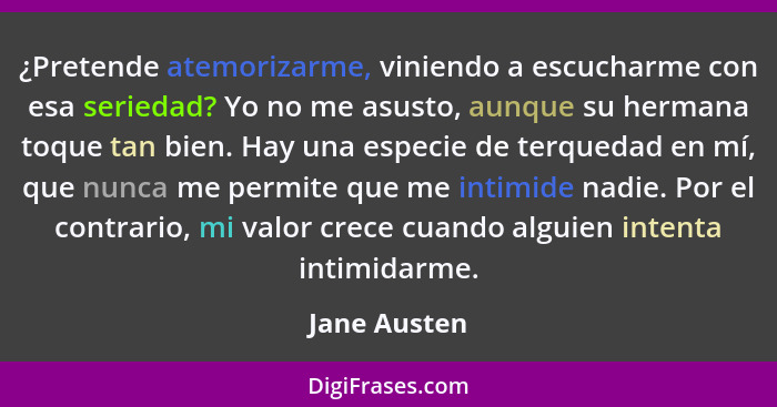 ¿Pretende atemorizarme, viniendo a escucharme con esa seriedad? Yo no me asusto, aunque su hermana toque tan bien. Hay una especie de te... - Jane Austen