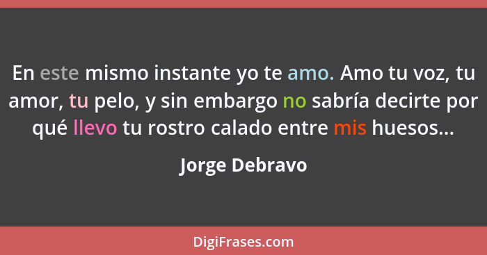 En este mismo instante yo te amo. Amo tu voz, tu amor, tu pelo, y sin embargo no sabría decirte por qué llevo tu rostro calado entre m... - Jorge Debravo