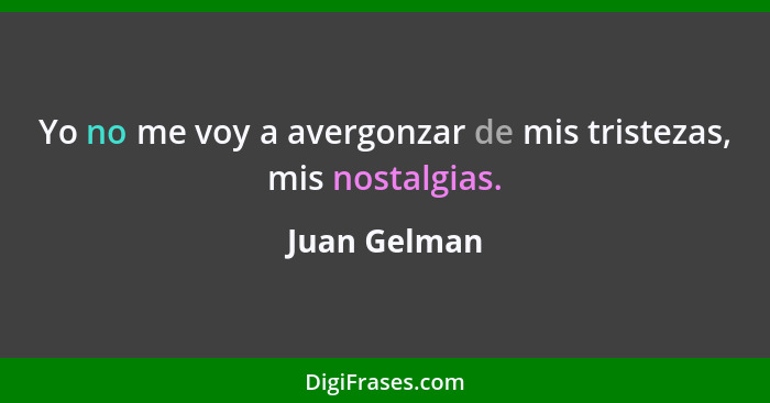 Yo no me voy a avergonzar de mis tristezas, mis nostalgias.... - Juan Gelman