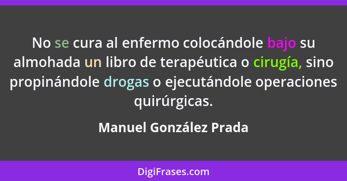 No se cura al enfermo colocándole bajo su almohada un libro de terapéutica o cirugía, sino propinándole drogas o ejecutándole... - Manuel González Prada