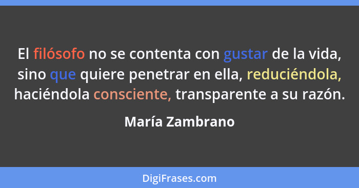 El filósofo no se contenta con gustar de la vida, sino que quiere penetrar en ella, reduciéndola, haciéndola consciente, transparente... - María Zambrano