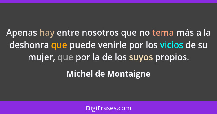 Apenas hay entre nosotros que no tema más a la deshonra que puede venirle por los vicios de su mujer, que por la de los suyos pr... - Michel de Montaigne