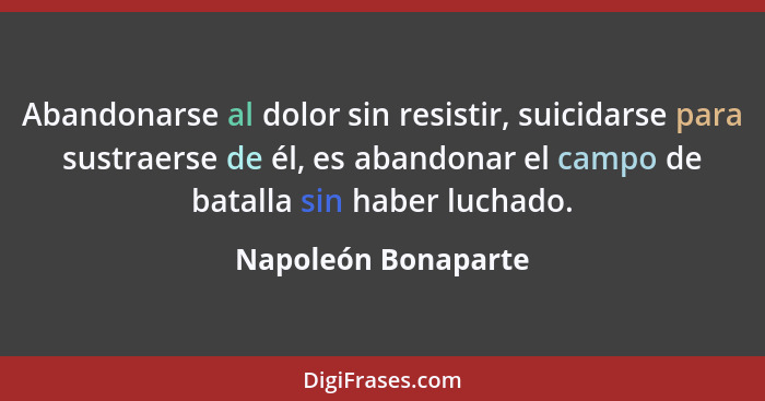 Abandonarse al dolor sin resistir, suicidarse para sustraerse de él, es abandonar el campo de batalla sin haber luchado.... - Napoleón Bonaparte