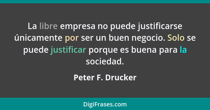 La libre empresa no puede justificarse únicamente por ser un buen negocio. Solo se puede justificar porque es buena para la socieda... - Peter F. Drucker