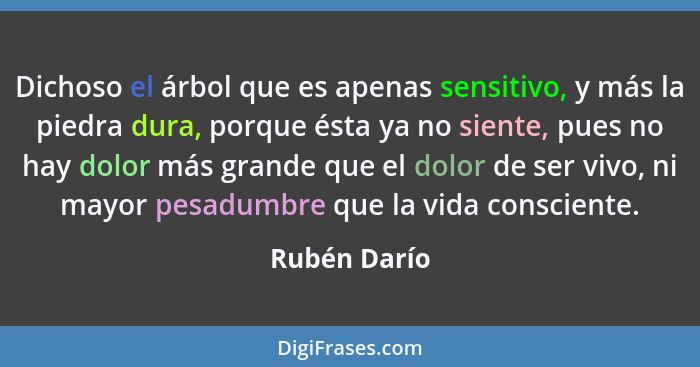 Dichoso el árbol que es apenas sensitivo, y más la piedra dura, porque ésta ya no siente, pues no hay dolor más grande que el dolor de s... - Rubén Darío