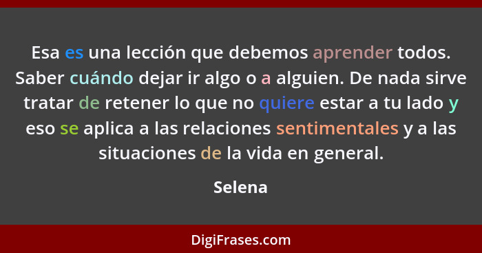 Esa es una lección que debemos aprender todos. Saber cuándo dejar ir algo o a alguien. De nada sirve tratar de retener lo que no quiere estar... - Selena