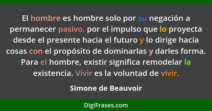 El hombre es hombre solo por su negación a permanecer pasivo, por el impulso que lo proyecta desde el presente hacia el futuro y... - Simone de Beauvoir
