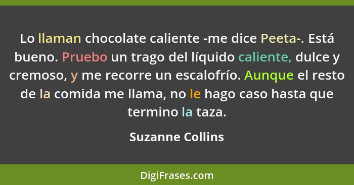 Lo llaman chocolate caliente -me dice Peeta-. Está bueno. Pruebo un trago del líquido caliente, dulce y cremoso, y me recorre un esc... - Suzanne Collins