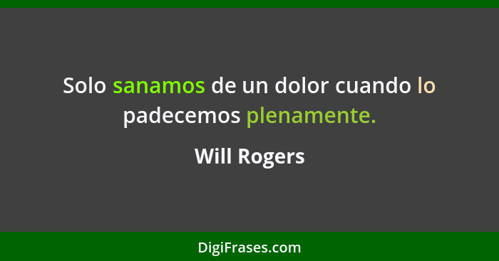 Solo sanamos de un dolor cuando lo padecemos plenamente.... - Will Rogers