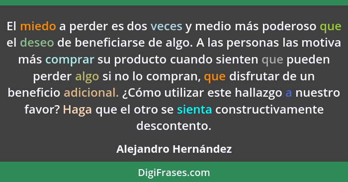 El miedo a perder es dos veces y medio más poderoso que el deseo de beneficiarse de algo. A las personas las motiva más comprar... - Alejandro Hernández