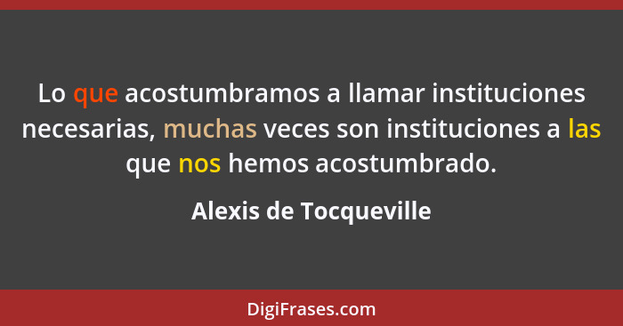 Lo que acostumbramos a llamar instituciones necesarias, muchas veces son instituciones a las que nos hemos acostumbrado.... - Alexis de Tocqueville