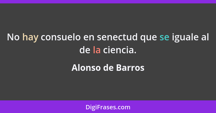 No hay consuelo en senectud que se iguale al de la ciencia.... - Alonso de Barros