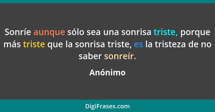 Sonríe aunque sólo sea una sonrisa triste, porque más triste que la sonrisa triste, es la tristeza de no saber sonreír.... - Anónimo