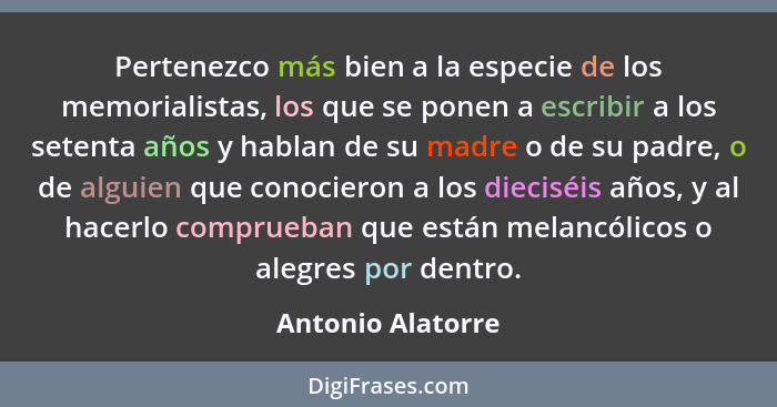 Pertenezco más bien a la especie de los memorialistas, los que se ponen a escribir a los setenta años y hablan de su madre o de su... - Antonio Alatorre