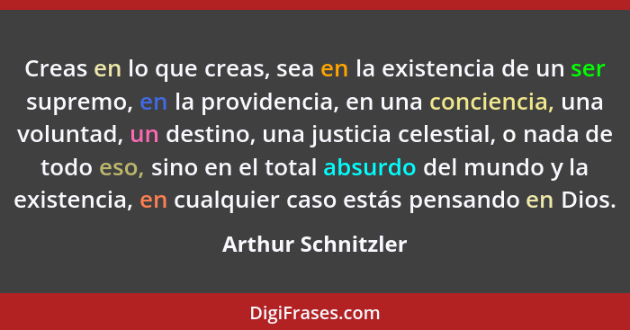 Creas en lo que creas, sea en la existencia de un ser supremo, en la providencia, en una conciencia, una voluntad, un destino, una... - Arthur Schnitzler