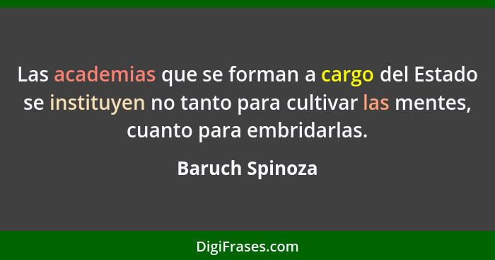 Las academias que se forman a cargo del Estado se instituyen no tanto para cultivar las mentes, cuanto para embridarlas.... - Baruch Spinoza