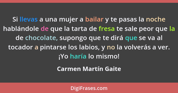 Si llevas a una mujer a bailar y te pasas la noche hablándole de que la tarta de fresa te sale peor que la de chocolate, supongo... - Carmen Martín Gaite