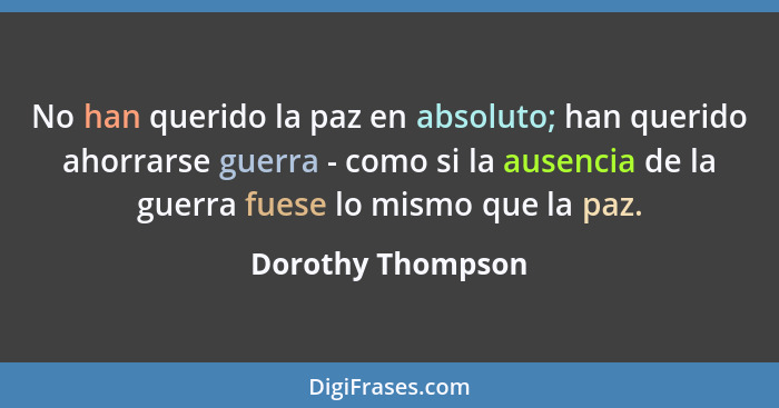 No han querido la paz en absoluto; han querido ahorrarse guerra - como si la ausencia de la guerra fuese lo mismo que la paz.... - Dorothy Thompson