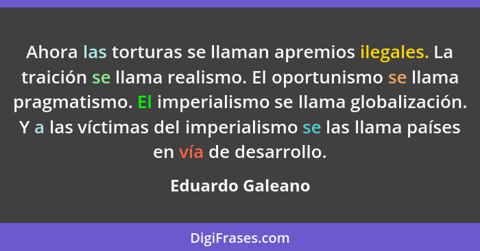 Ahora las torturas se llaman apremios ilegales. La traición se llama realismo. El oportunismo se llama pragmatismo. El imperialismo... - Eduardo Galeano