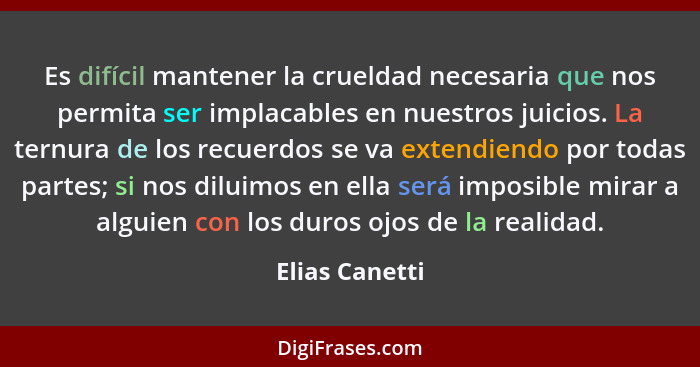 Es difícil mantener la crueldad necesaria que nos permita ser implacables en nuestros juicios. La ternura de los recuerdos se va exten... - Elias Canetti