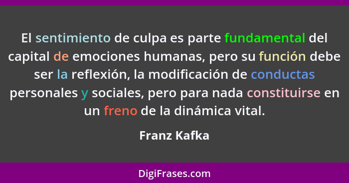 El sentimiento de culpa es parte fundamental del capital de emociones humanas, pero su función debe ser la reflexión, la modificación de... - Franz Kafka