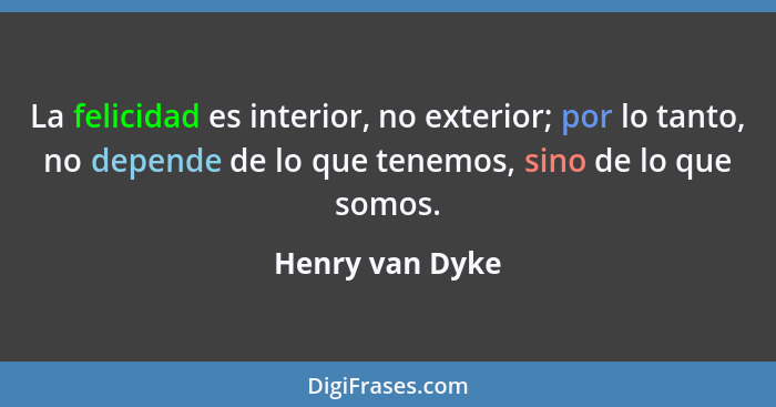 La felicidad es interior, no exterior; por lo tanto, no depende de lo que tenemos, sino de lo que somos.... - Henry van Dyke