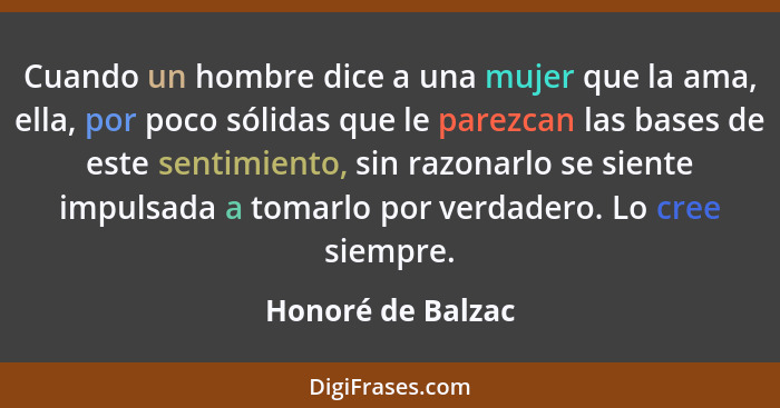 Cuando un hombre dice a una mujer que la ama, ella, por poco sólidas que le parezcan las bases de este sentimiento, sin razonarlo s... - Honoré de Balzac