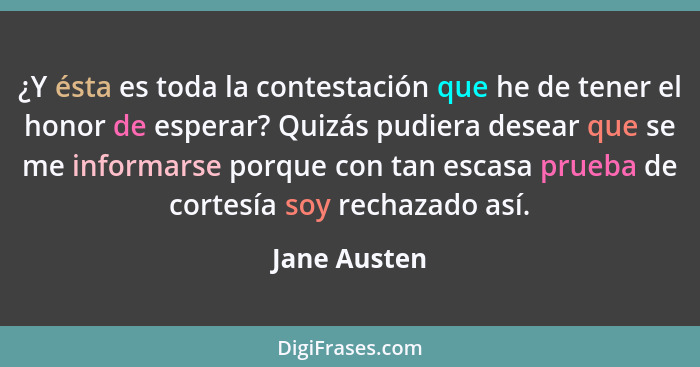 ¿Y ésta es toda la contestación que he de tener el honor de esperar? Quizás pudiera desear que se me informarse porque con tan escasa pr... - Jane Austen