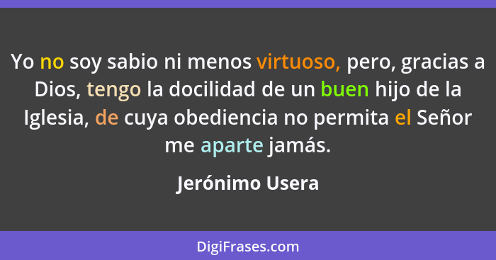 Yo no soy sabio ni menos virtuoso, pero, gracias a Dios, tengo la docilidad de un buen hijo de la Iglesia, de cuya obediencia no perm... - Jerónimo Usera