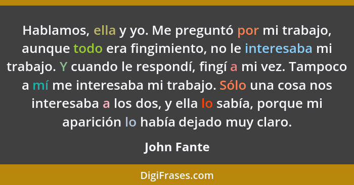 Hablamos, ella y yo. Me preguntó por mi trabajo, aunque todo era fingimiento, no le interesaba mi trabajo. Y cuando le respondí, fingí a... - John Fante