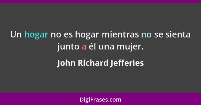 Un hogar no es hogar mientras no se sienta junto a él una mujer.... - John Richard Jefferies