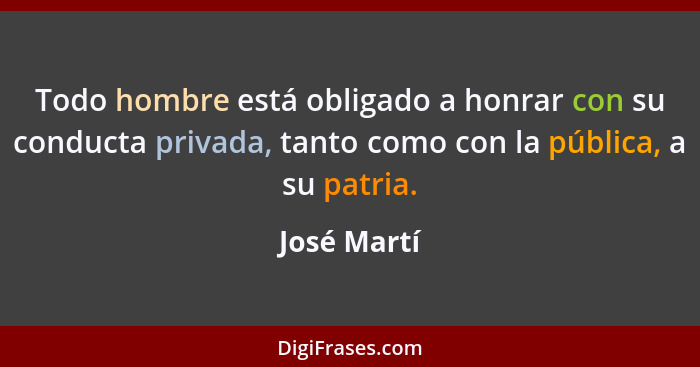 Todo hombre está obligado a honrar con su conducta privada, tanto como con la pública, a su patria.... - José Martí