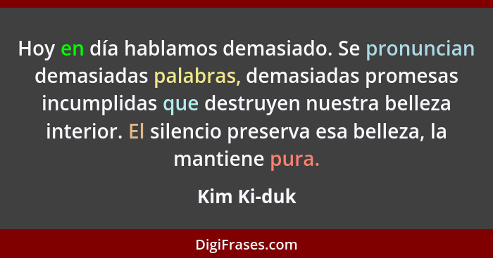 Hoy en día hablamos demasiado. Se pronuncian demasiadas palabras, demasiadas promesas incumplidas que destruyen nuestra belleza interior.... - Kim Ki-duk