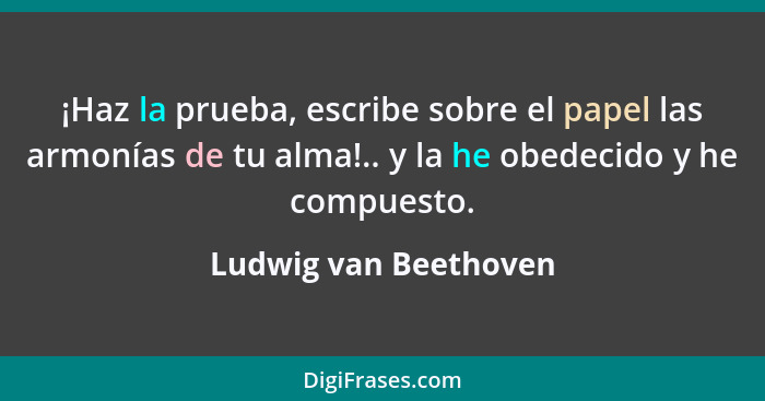 ¡Haz la prueba, escribe sobre el papel las armonías de tu alma!.. y la he obedecido y he compuesto.... - Ludwig van Beethoven