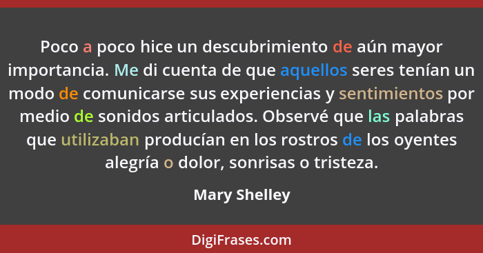 Poco a poco hice un descubrimiento de aún mayor importancia. Me di cuenta de que aquellos seres tenían un modo de comunicarse sus exper... - Mary Shelley