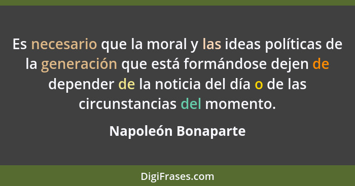 Es necesario que la moral y las ideas políticas de la generación que está formándose dejen de depender de la noticia del día o de... - Napoleón Bonaparte