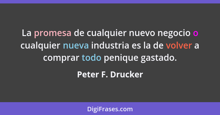 La promesa de cualquier nuevo negocio o cualquier nueva industria es la de volver a comprar todo penique gastado.... - Peter F. Drucker