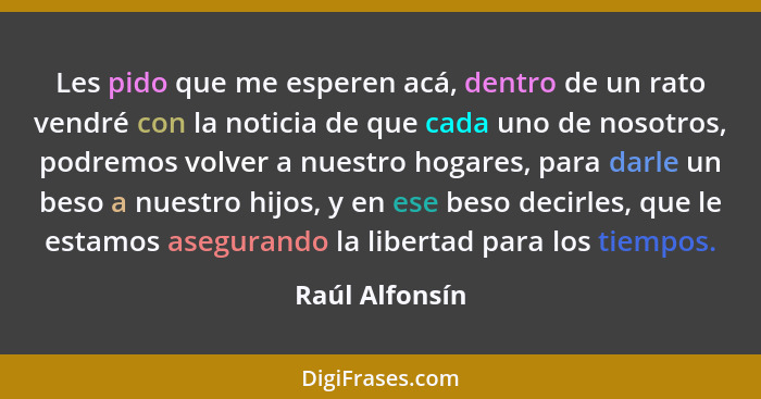 Les pido que me esperen acá, dentro de un rato vendré con la noticia de que cada uno de nosotros, podremos volver a nuestro hogares, p... - Raúl Alfonsín