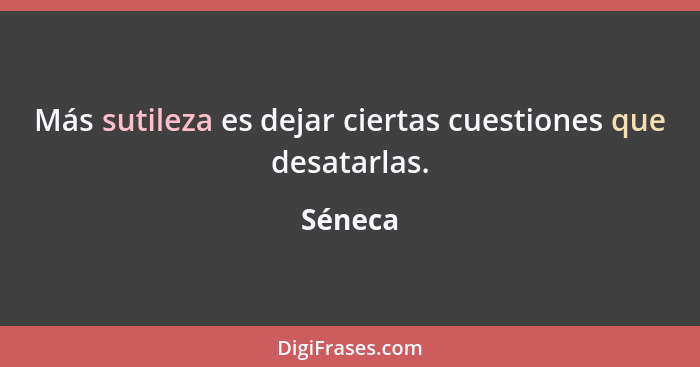 Más sutileza es dejar ciertas cuestiones que desatarlas.... - Séneca